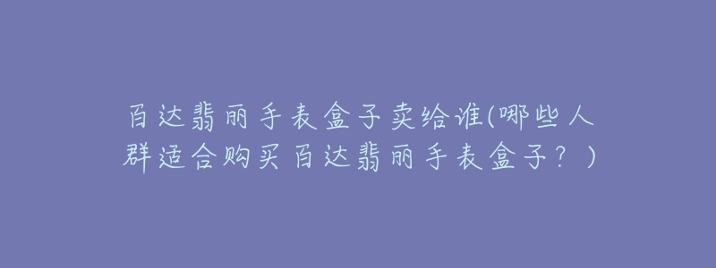 百達翡麗手表盒子賣給誰(哪些人群適合購買百達翡麗手表盒子？)