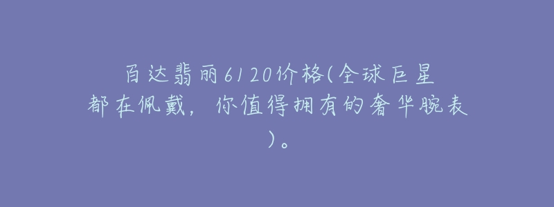 百達(dá)翡麗6120價格(全球巨星都在佩戴，你值得擁有的奢華腕表)。