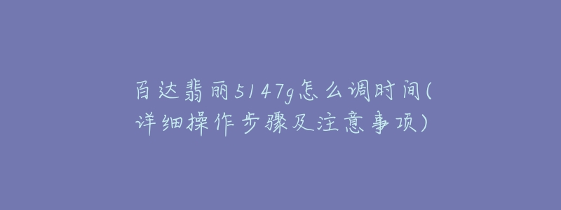 百達翡麗5147g怎么調時間(詳細操作步驟及注意事項)