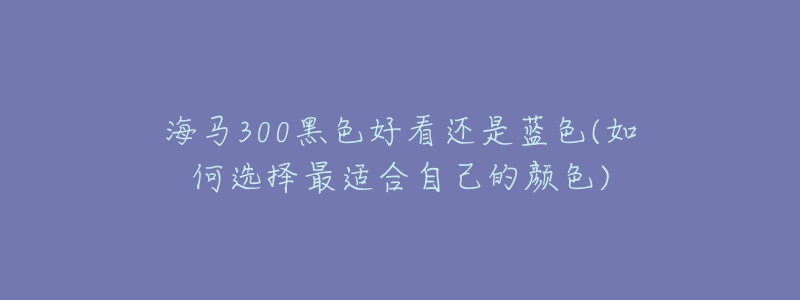 海馬300黑色好看還是藍(lán)色(如何選擇最適合自己的顏色)