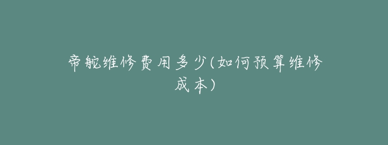 帝舵維修費(fèi)用多少(如何預(yù)算維修成本)