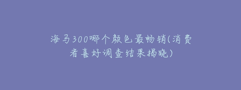 海馬300哪個顏色最暢銷(消費(fèi)者喜好調(diào)查結(jié)果揭曉)