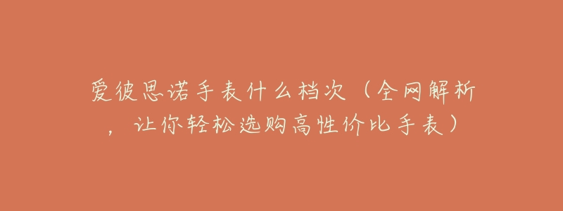 愛彼思諾手表什么檔次（全網(wǎng)解析，讓你輕松選購高性價比手表）