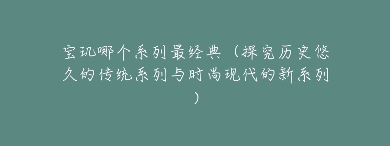 寶璣哪個系列最經(jīng)典（探究歷史悠久的傳統(tǒng)系列與時尚現(xiàn)代的新系列）