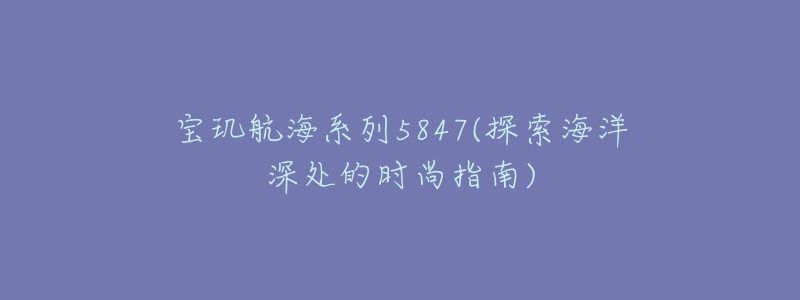 寶璣航海系列5847(探索海洋深處的時尚指南)