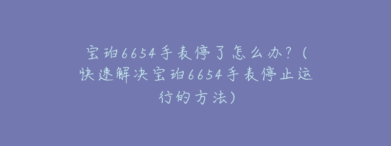 寶珀6654手表停了怎么辦？(快速解決寶珀6654手表停止運行的方法)