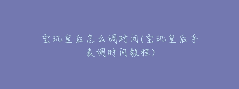 寶璣皇后怎么調(diào)時間(寶璣皇后手表調(diào)時間教程)