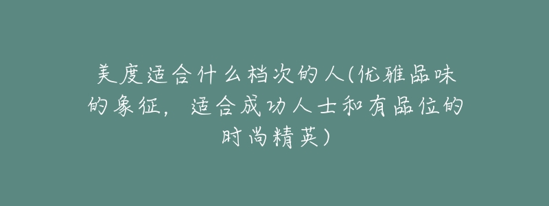 美度適合什么檔次的人(優(yōu)雅品味的象征，適合成功人士和有品位的時(shí)尚精英)