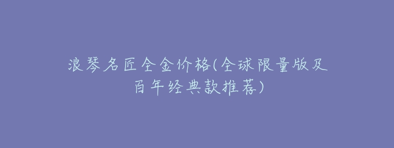 浪琴名匠全金價(jià)格(全球限量版及百年經(jīng)典款推薦)