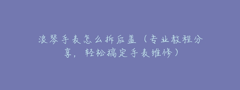 浪琴手表怎么拆后蓋（專業(yè)教程分享，輕松搞定手表維修）