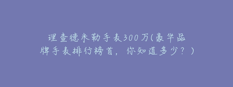 理查德米勒手表300萬(wàn)(豪華品牌手表排行榜首，你知道多少？)