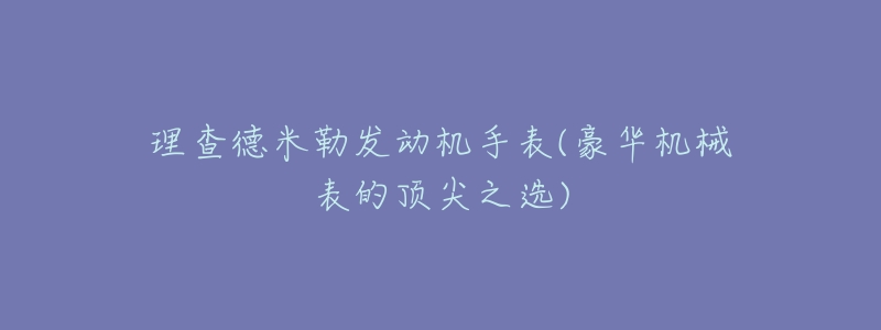 理查德米勒發(fā)動機手表(豪華機械表的頂尖之選)