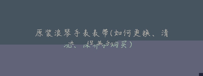 原裝浪琴手表表帶(如何更換、清洗、保養(yǎng)和購(gòu)買)