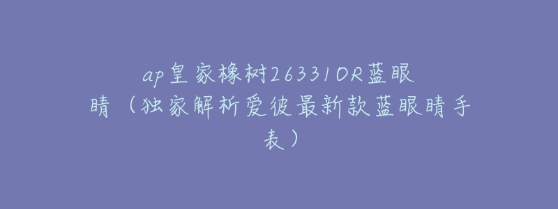 ap皇家橡樹26331OR藍眼睛（獨家解析愛彼最新款藍眼睛手表）