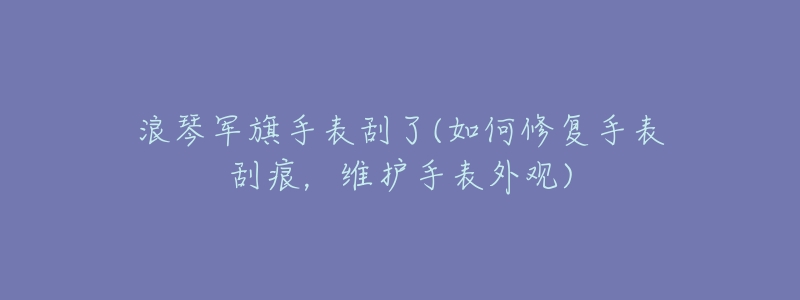 浪琴軍旗手表刮了(如何修復(fù)手表刮痕，維護(hù)手表外觀)