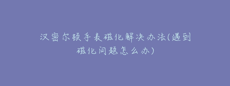 漢密爾頓手表磁化解決辦法(遇到磁化問(wèn)題怎么辦)