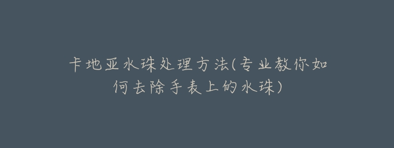 卡地亞水珠處理方法(專業(yè)教你如何去除手表上的水珠)