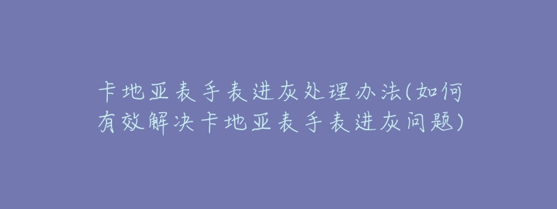 卡地亞表手表進灰處理辦法(如何有效解決卡地亞表手表進灰問題)