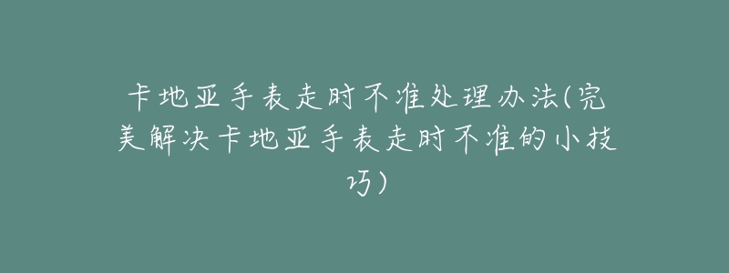 卡地亞手表走時不準(zhǔn)處理辦法(完美解決卡地亞手表走時不準(zhǔn)的小技巧)