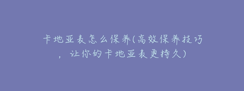 卡地亞表怎么保養(yǎng)(高效保養(yǎng)技巧，讓你的卡地亞表更持久)