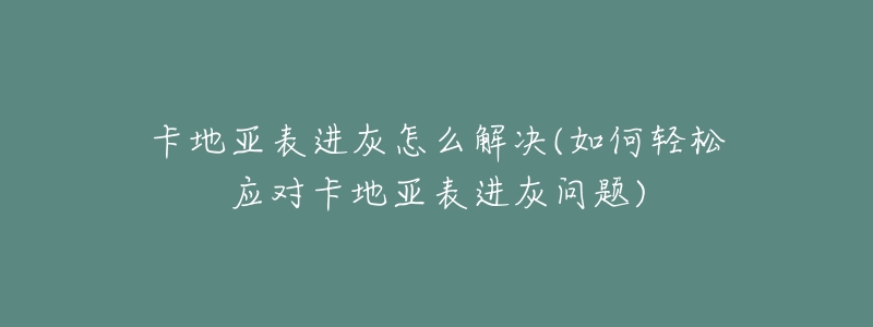 卡地亞表進灰怎么解決(如何輕松應(yīng)對卡地亞表進灰問題)