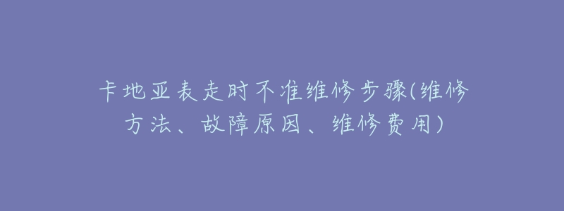 卡地亞表走時不準(zhǔn)維修步驟(維修方法、故障原因、維修費用)