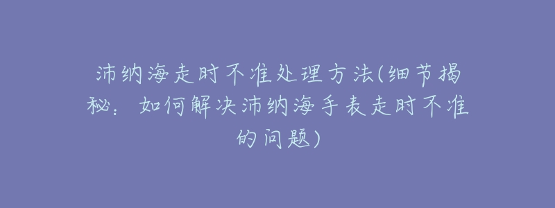 沛納海走時(shí)不準(zhǔn)處理方法(細(xì)節(jié)揭秘：如何解決沛納海手表走時(shí)不準(zhǔn)的問題)