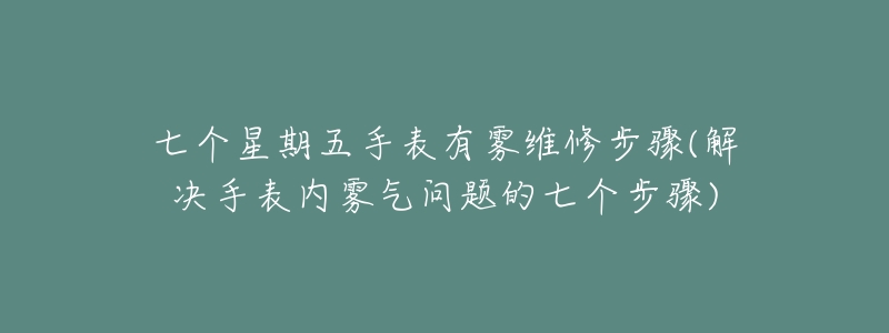 七個星期五手表有霧維修步驟(解決手表內(nèi)霧氣問題的七個步驟)