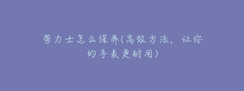 勞力士怎么保養(yǎng)(高效方法，讓你的手表更耐用)