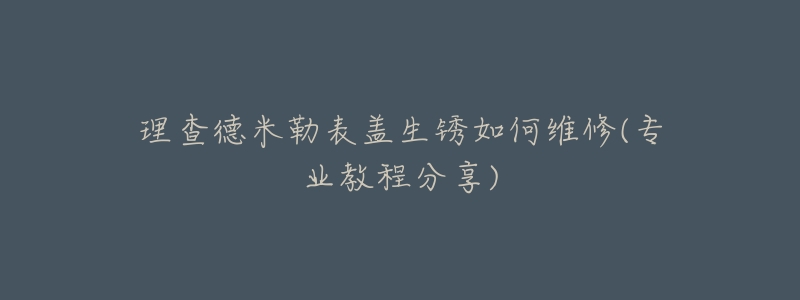 理查德米勒表蓋生銹如何維修(專業(yè)教程分享)