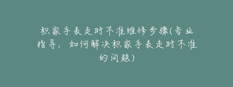 積家手表走時(shí)不準(zhǔn)維修步驟(專業(yè)指導(dǎo)：如何解決積家手表走時(shí)不準(zhǔn)的問題)