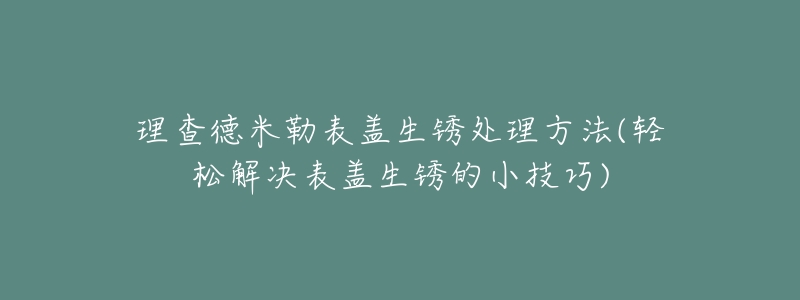 理查德米勒表蓋生銹處理方法(輕松解決表蓋生銹的小技巧)