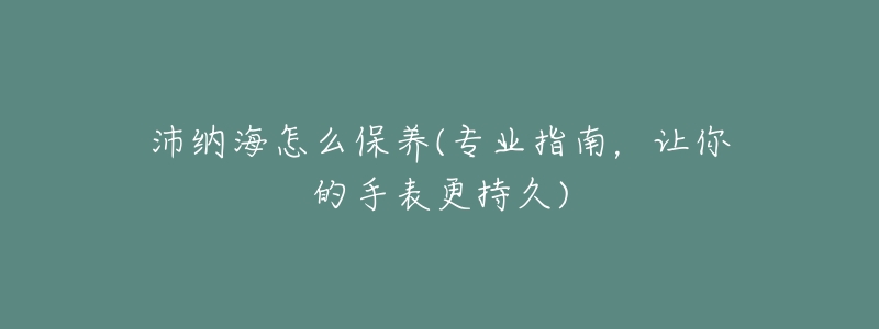 沛納海怎么保養(yǎng)(專業(yè)指南，讓你的手表更持久)