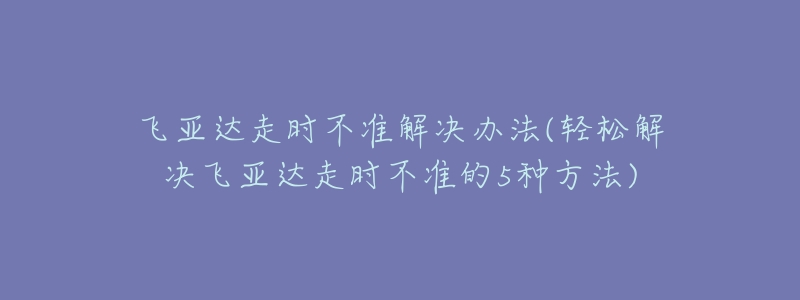 飛亞達(dá)走時(shí)不準(zhǔn)解決辦法(輕松解決飛亞達(dá)走時(shí)不準(zhǔn)的5種方法)