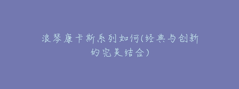 浪琴康卡斯系列如何(經(jīng)典與創(chuàng)新的完美結(jié)合)