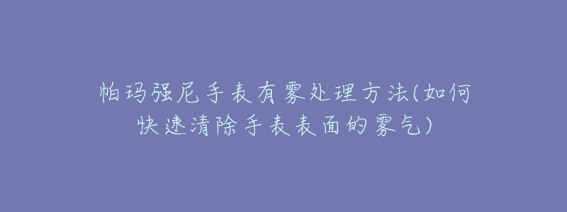 帕瑪強(qiáng)尼手表有霧處理方法(如何快速清除手表表面的霧氣)