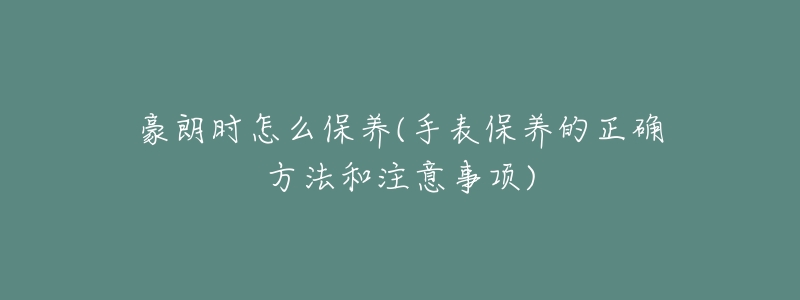 豪朗時怎么保養(yǎng)(手表保養(yǎng)的正確方法和注意事項)