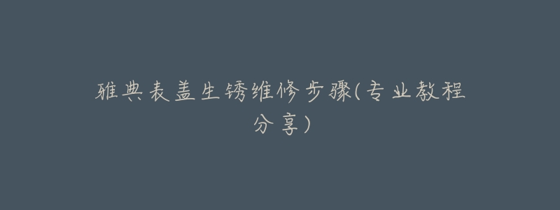 雅典表蓋生銹維修步驟(專業(yè)教程分享)