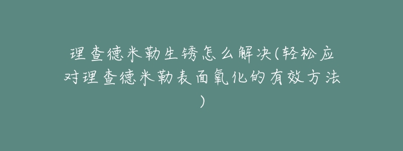 理查德米勒生銹怎么解決(輕松應(yīng)對(duì)理查德米勒表面氧化的有效方法)