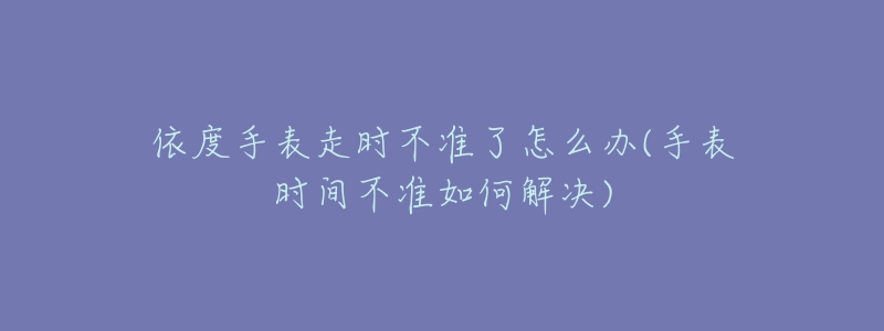 依度手表走時(shí)不準(zhǔn)了怎么辦(手表時(shí)間不準(zhǔn)如何解決)