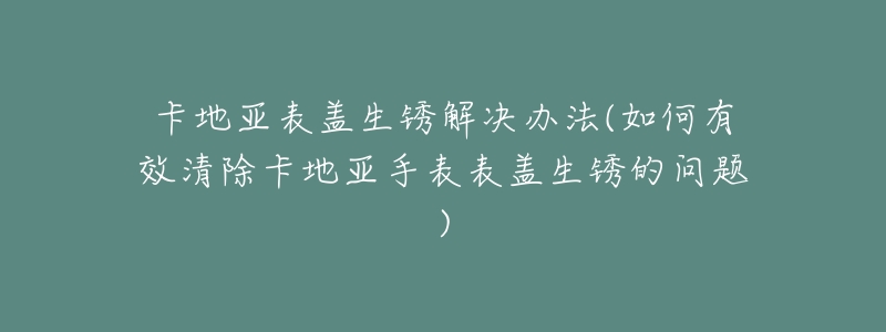 卡地亞表蓋生銹解決辦法(如何有效清除卡地亞手表表蓋生銹的問(wèn)題)