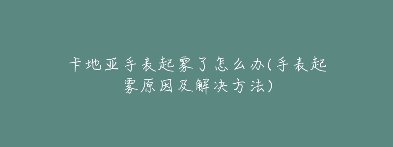 卡地亞手表起霧了怎么辦(手表起霧原因及解決方法)