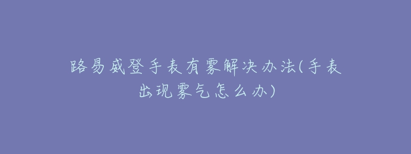 路易威登手表有霧解決辦法(手表出現(xiàn)霧氣怎么辦)