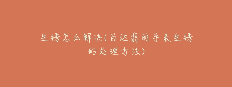 生銹怎么解決(百達(dá)翡麗手表生銹的處理方法)