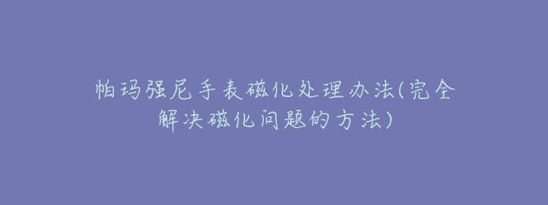 帕瑪強(qiáng)尼手表磁化處理辦法(完全解決磁化問(wèn)題的方法)