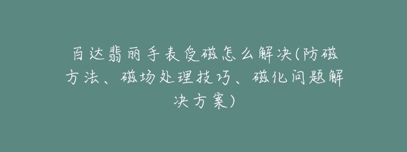 百達(dá)翡麗手表受磁怎么解決(防磁方法、磁場(chǎng)處理技巧、磁化問題解決方案)