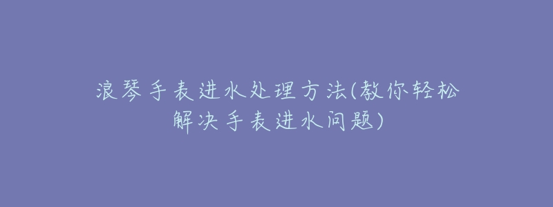 浪琴手表進水處理方法(教你輕松解決手表進水問題)