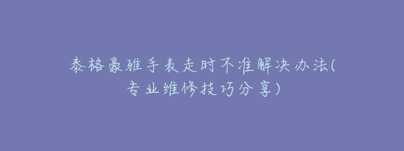 泰格豪雅手表走時不準解決辦法(專業(yè)維修技巧分享)