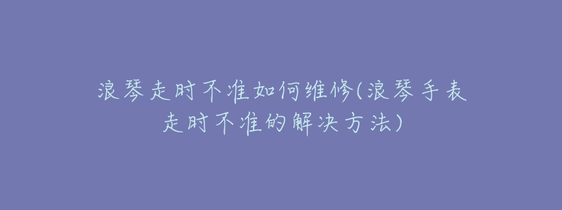 浪琴走時不準(zhǔn)如何維修(浪琴手表走時不準(zhǔn)的解決方法)