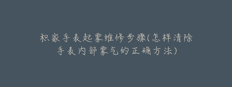 積家手表起霧維修步驟(怎樣清除手表內(nèi)部霧氣的正確方法)